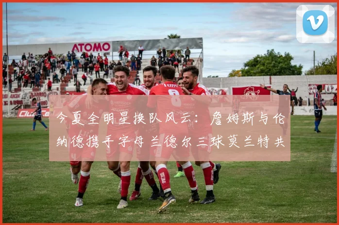 今夏全明星换队风云：詹姆斯与伦纳德携手字母兰德尔三球莫兰特共创辉煌