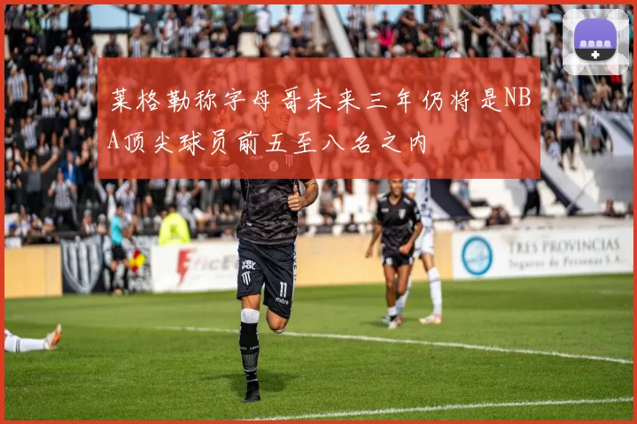 莱格勒称字母哥未来三年仍将是NBA顶尖球员前五至八名之内