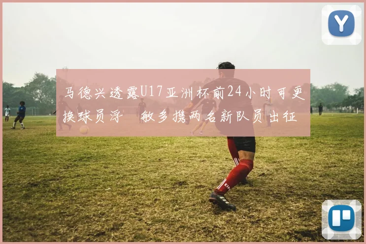 马德兴透露U17亚洲杯前24小时可更换球员浮嶋敏多携两名新队员出征