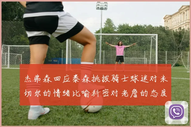 杰弗森回应泰森挑拨骑士球迷对米切尔的情绪比喻科密对老詹的态度