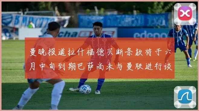 曼晚报道拉什福德买断条款将于六月中旬到期巴萨尚未与曼联进行谈判