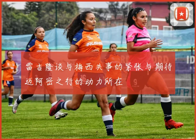 雷吉隆谈与梅西共事的紧张与期待迈阿密之行的动力所在