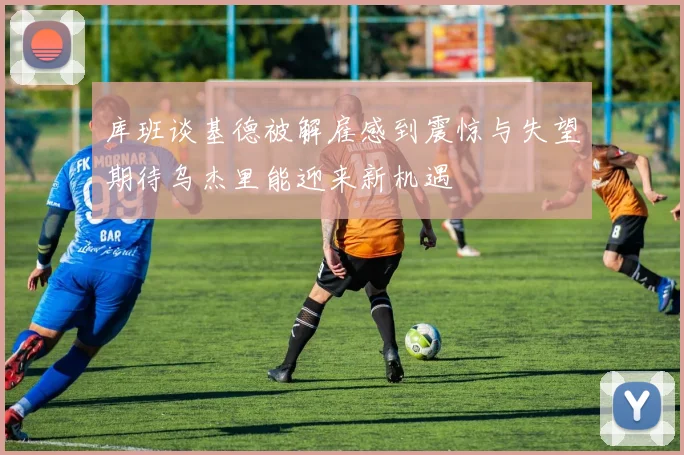 库班谈基德被解雇感到震惊与失望期待乌杰里能迎来新机遇