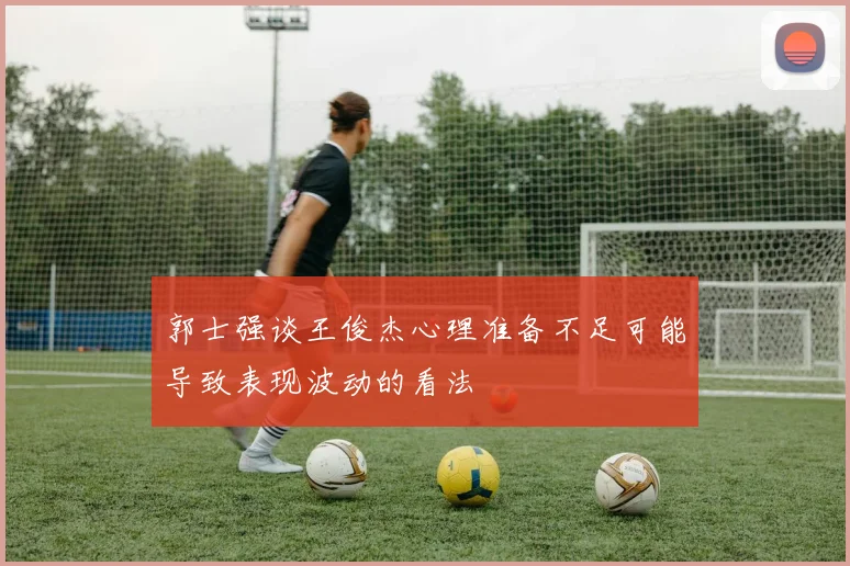 郭士强谈王俊杰心理准备不足可能导致表现波动的看法