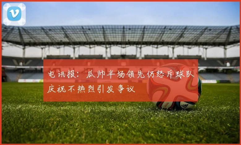 电讯报：瓜帅半场领先仍怒斥球队庆祝不热烈引发争议