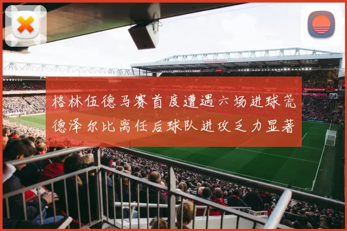格林伍德马赛首度遭遇六场进球荒德泽尔比离任后球队进攻乏力显著