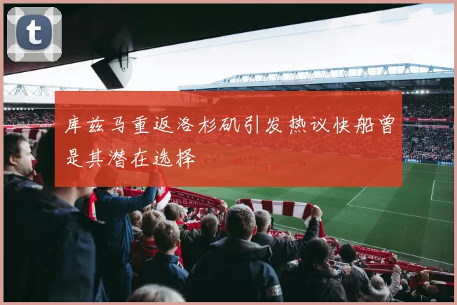 库兹马重返洛杉矶引发热议快船曾是其潜在选择