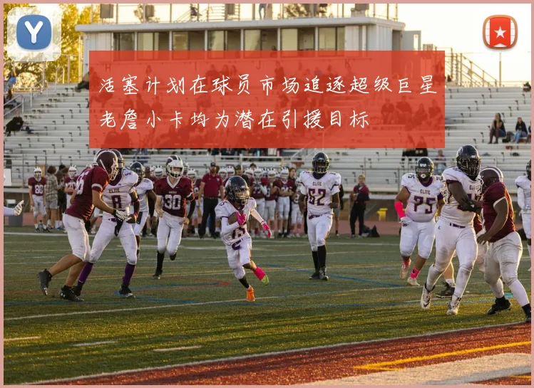 活塞计划在球员市场追逐超级巨星老詹小卡均为潜在引援目标