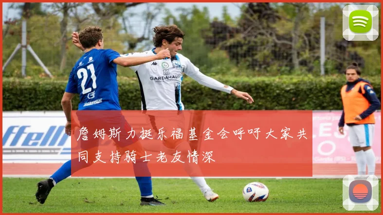 詹姆斯力挺乐福基金会呼吁大家共同支持骑士老友情深