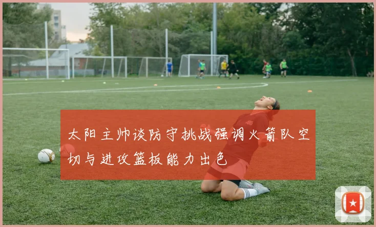 太阳主帅谈防守挑战强调火箭队空切与进攻篮板能力出色