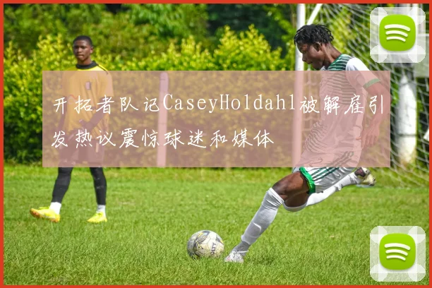 开拓者队记CaseyHoldahl被解雇引发热议震惊球迷和媒体