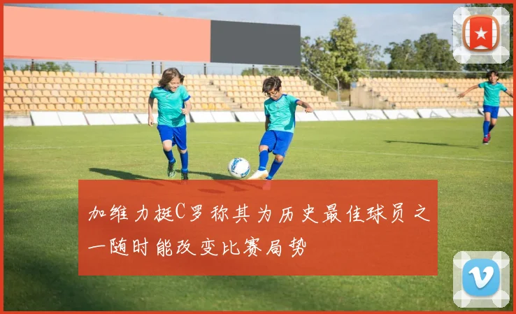 加维力挺C罗称其为历史最佳球员之一随时能改变比赛局势