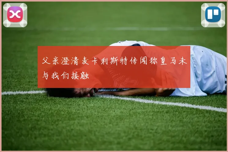 父亲澄清麦卡利斯特传闻称皇马未与我们接触