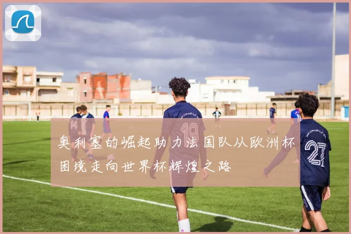 奥利塞的崛起助力法国队从欧洲杯困境走向世界杯辉煌之路