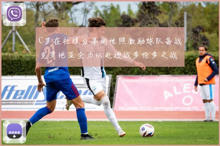 C罗在社媒分享训练照激励球队备战克罗地亚全力以赴迎战多伦多之战