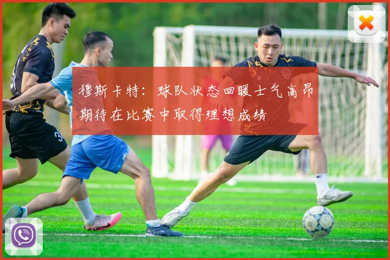 穆斯卡特：球队状态回暖士气高昂期待在比赛中取得理想成绩