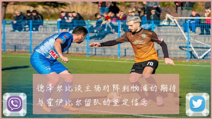 德泽尔比谈主场对阵利物浦的期待与霍伊比尔留队的坚定信念