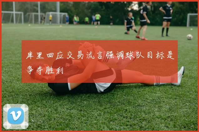 库里回应交易流言强调球队目标是争夺胜利