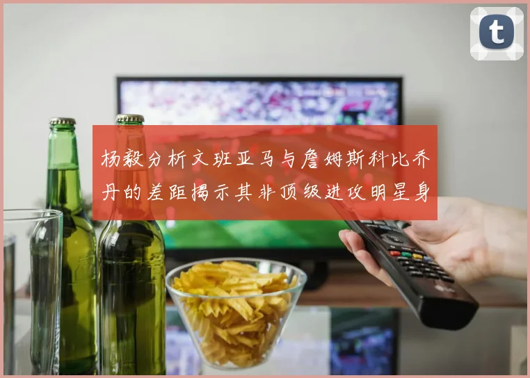 杨毅分析文班亚马与詹姆斯科比乔丹的差距揭示其非顶级进攻明星身份