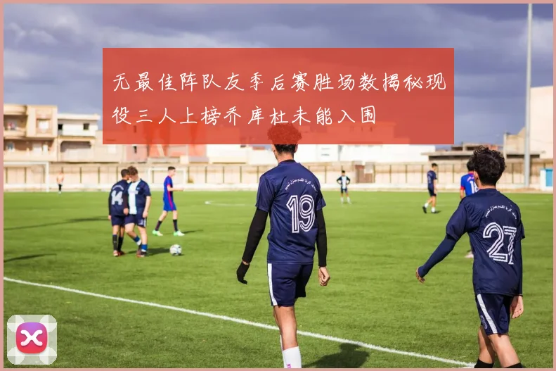 无最佳阵队友季后赛胜场数揭秘现役三人上榜乔库杜未能入围