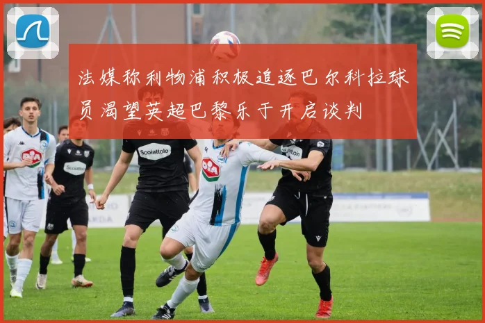 法媒称利物浦积极追逐巴尔科拉球员渴望英超巴黎乐于开启谈判